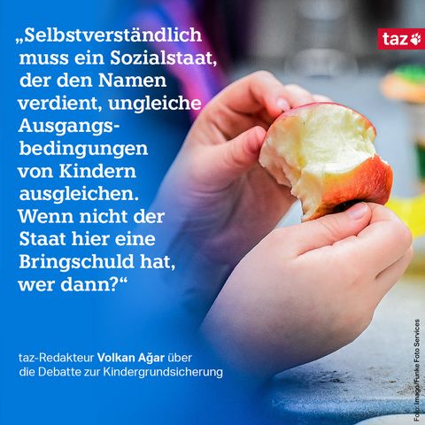 Bildbeschreibung: Ein Kind hält einen angebissenen Apfel. Dazu der Text: „Selbstverständlich muss ein Sozialstaat, der den Namen verdient, ungleiche Ausgangsbedingungen von Kindern ausgleichen. Wenn nicht der Staat hier eine Bringschuld hat, wer dann?“ taz-Redakteur Volkan Ağar über die Debatte zur Kindergrundsicherung 