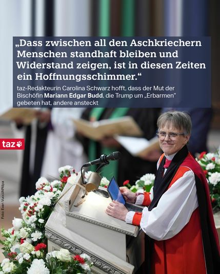 Ein Foto der Bischöfin Mariann Edgar Budde 
Zitat: „Dass zwischen all den Arschkriechern Menschen standhaft bleiben und Widerstand zeigen, ist in diesen Zeiten ein Hoffnungsschimmer.“
taz-Redakteurin Carolina Schwarz hofft, dass der Mut der Bischöfin Mariann Edgar Budd, die Trump um „Erbarmen“ gebeten hat, andere ansteckt