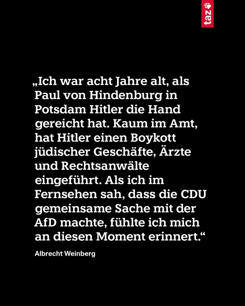 „Ich war acht Jahre alt, als Paul von Hindenburg in Potsdam Hitler die Hand gereicht hat. Kaum im Amt, hat Hitler einen Boykott jüdischer Geschäfte, Ärzte und Rechtsanwälte eingeführt. Als ich im Fernsehen sah, dass die CDU gemeinsame Sache mit der AfD machte, fühlte ich mich an diesen Moment erinnert.“ Albrecht Weinberg 