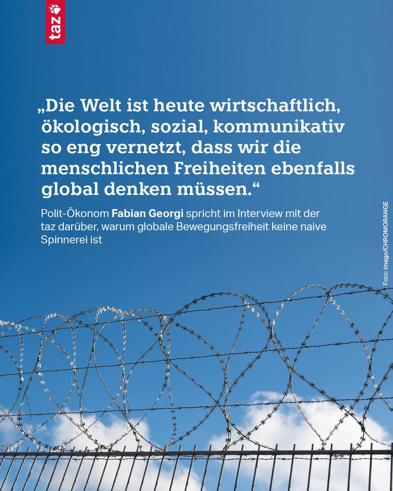 Ein Foto zeigt blauen Himmel und davor einen Stacheldrahtzaun. Dazu der Text: „Die Welt ist heute wirtschaftlich, ökologisch, sozial, kommunikativ so eng vernetzt, dass wir die menschlichen Freiheiten ebenfalls global denken müssen.“
Polit-Ökonom Fabian Georgi spricht im Interview mit der taz darüber, warum globale Bewegungsfreiheit keine naive Spinnerei ist
