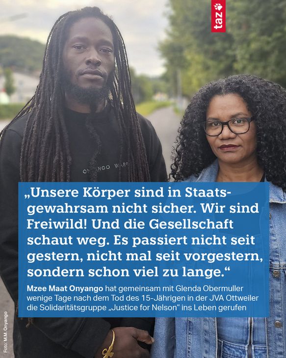 1) „Unsere Körper sind in Staatsgewahrsam nicht sicher. Wir sind Freiwild! Und die Gesellschaft schaut weg. Es passiert nicht seit gestern, nicht mal seit vorgestern, sondern schon viel zu lange.“ Mzee Maat Onyango hat gemeinsam mit Glenda Obermuller wenige Tage nach dem Tod des 15-Jährigen in der JVA Ottweiler die Solidaritätsgruppe „Justice for Nelson“ ins Leben gerufen