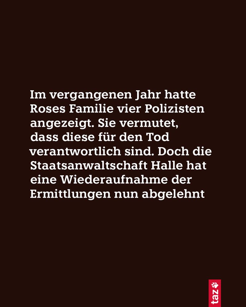 Im vergangenen Jahr hatte Roses Familie vier Polizisten angezeigt. Sie vermutet, dass diese für den Tod verantwortlich sind. Doch die Staatsanwaltschaft Halle hat eine Wiederaufnahme der Ermittlungen nun abgelehnt