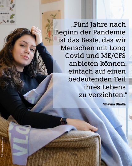 Ein Foto von Shayna Bhalla. Dazu das Zitat: „Fünf Jahre nach Beginn der Pandemie ist das Beste, das wir Menschen mit Long Covid und ME/CFS anbieten können, einfach auf einen bedeutenden Teil ihres Lebens zu verzichten.“ taz-Redakteurin Shayna Bhalla