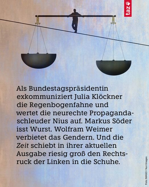 Als Bundestagspräsidentin exkommuniziert Julia Klöckner die Regenbogenfahne und wertet die neurechte Propaganda­schleuder Nius auf. Markus Söder isst Wurst. Wolfram Weimer verbietet das Gendern. Und die Zeit schiebt in ihrer aktuellen Ausgabe riesig groß den Rechtsruck der Linken in die Schuhe.