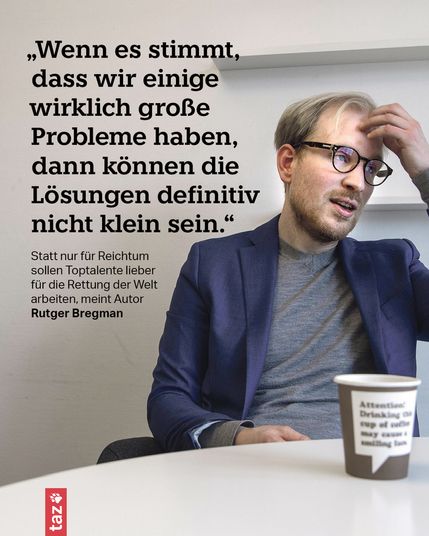 Ein Foto von Rutger Bregman, er sitzt an einem Tisch, vor ihm ein Pappbecher. Er trägt eine Brille und berührt sich nachdenklich an der Stirn. Beschriftung: 
„Wenn es stimmt, dass wir einige wirklich große Probleme haben, dann können die Lösungen definitiv nicht klein sein.“

Statt nur für Reichtum sollen Toptalente lieber für die Rettung der Welt arbeiten, meint Autor Rutger Bregman