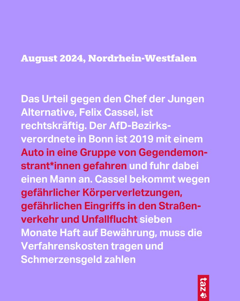 August 2024, Nordrhein-Westfalen

Das Urteil gegen den Chef der Jungen Alternative, Felix Cassel, ist rechtskräftig. Der AfD-Bezirks-verordnete in Bonn ist 2019 mit einem Auto in eine Gruppe von Ge­gen­de­mon-stran­t*in­nen gefahren und fuhr dabei einen Mann an. Cassel bekommt wegen gefährlicher Körperverletzungen, gefährlichen Eingriffs in den Straßenverkehr und Unfallflucht sieben
Monate Haft auf Bewährung, muss die Verfahrenskosten tragen und Schmerzensgeld zahlen 