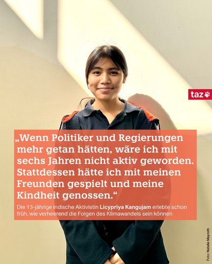 „Wenn Politiker und Regierungen mehr getan hätten, wäre ich mit sechs Jahren nicht aktiv geworden. Stattdessen hätte ich mit meinen Freunden gespielt und meine Kindheit genossen.“

Die 13-jährige indische Aktivistin Licypriya Kangujam erlebte schon früh, wie verheerend die Folgen des Klimawandels sein können