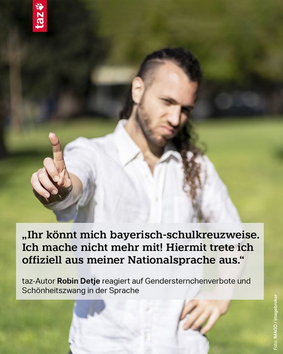 Bildbeschreibung: Eine Person hebt abwehrend den Zeigefinger in Richtung Kamera. Dazu das Zitat: 
1) „Ihr könnt mich bayerisch-schulkreuzweise. Ich mache nicht mehr mit! Hiermit trete ich offiziell aus meiner Nationalsprache aus.“
taz-Autor Robin Detje reagiert auf Gendersternchenverbote und Schönheitszwang in der Sprache 

