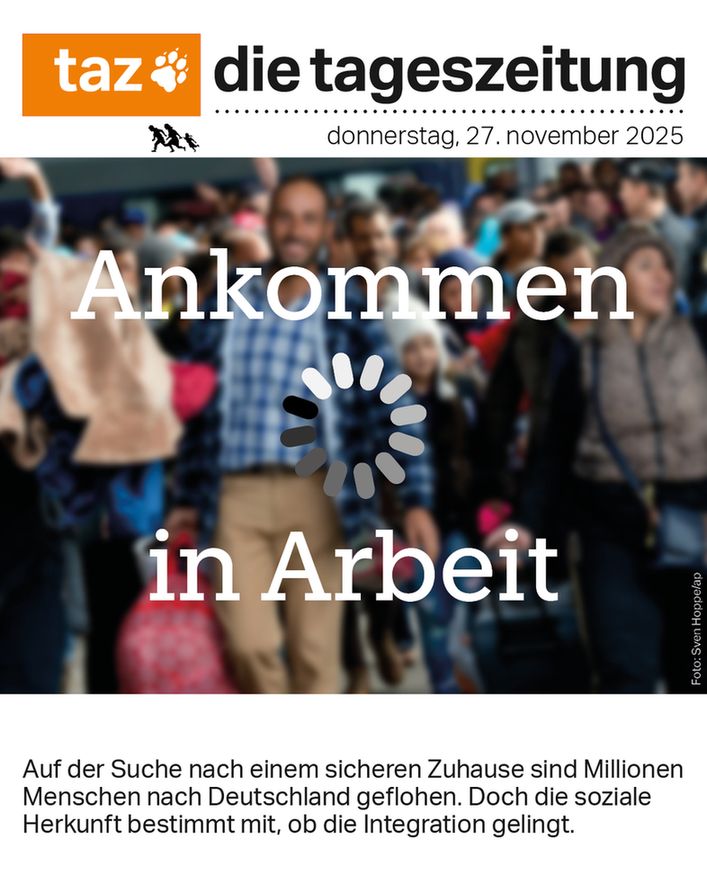 
taz-Titelseite von Donnerstag, 27. November 2025, Schlagzeile: Ankommen in Arbeit. Dazu ein unscharfes Foto einer Menschengruppe vor einem Zug und ein Rad, wie bei einem Ladebildschirm. Unterzeile: Auf der Suche nach einem sicheren Zuhause sind Millionen Menschen nach Deutschland geflohen. Doch die soziale Herkunft bestimmt mit, ob die Integration gelingt. 