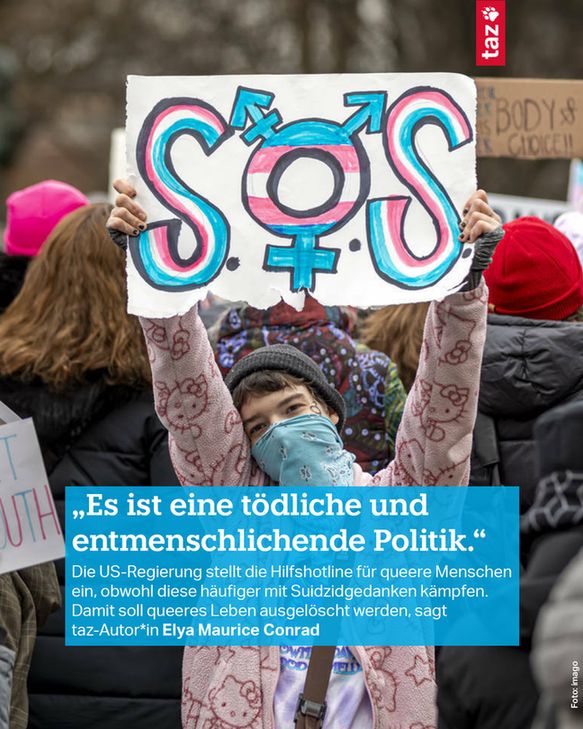 Bildbeschreibung: Eine Person hält ein Schild hoch auf dem in den Transfarben "SOS" steht. Dazu der Text: 
„Es ist eine tödliche und entmenschlichende Politik.“
Die US-Regierung stellt die Hilfshotline für queere Menschen ein, obwohl diese häufiger mit Suidzidgedanken kämpfen. Damit soll queeres Leben ausgelöscht werden, sagt taz-Autor*in Elya Maurice Conrad
