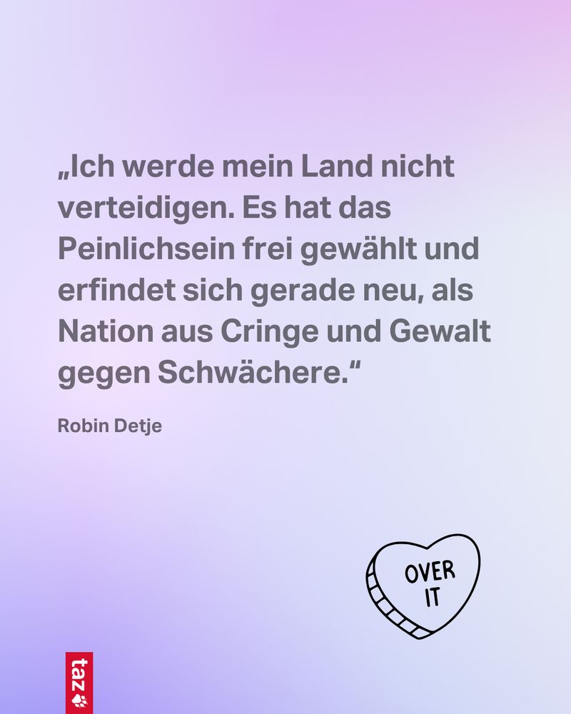 2) „Ich werde mein Land nicht verteidigen. Es hat das Peinlichsein frei gewählt und erfindet sich gerade neu, als Nation aus Cringe und Gewalt gegen Schwächere.“ Robin Detje