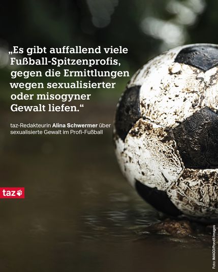 1) Ein schmutziger Fußball. Dazu der Text: „Es gibt auffallend viele Fußball-Spitzenprofis, gegen die Ermittlungen wegen sexualisierter oder misogyner Gewalt liefen.“ taz-Redakteurin Alina Schwermer über sexualisierte Gewalt im Profi-Fußball 