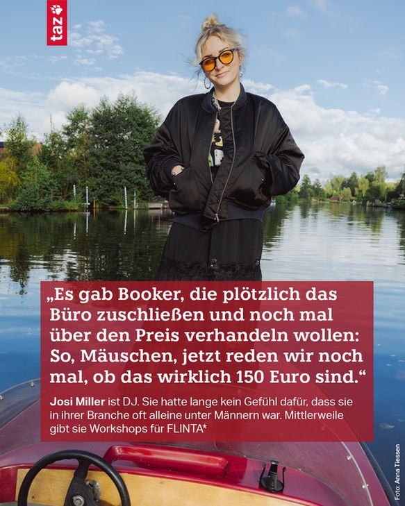 Josi Miller steht auf der Spitze eines Bootes, hinter ihr Wasser und Bäume. Sie trägt eine Sonnenbrille mit orangen Gläsern, die Hände hat sie in die Taschen ihrer Jacke gesteckt. Dazu der Text: „Es gab Booker, die plötzlich das Büro zuschließen und noch mal über den Preis verhandeln wollen: So, Mäuschen, jetzt reden wir noch mal, ob das wirklich 150 Euro sind.“
Josi Miller ist DJ. Sie hatte lange kein Gefühl dafür, dass sie in ihrer Branche oft alleine unter Männern war. Mittlerweile gibt sie Workshops für FLINTA*