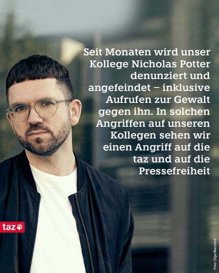  Ein Foto des Journalisten Nicholas Potter. 
Beschriftung: 
Seit Monaten wird unser Kollege Nicholas Potter denunziert und angefeindet - inklusive Aufrufen zur Gewalt gegen ihn. In solchen Angriffen auf unseren Kollegen sehen wir einen Angriff auf die taz und auf die Pressefreiheit