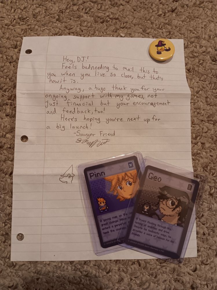 The Kickstarter rewards include a pin of Wink the lightbulb witch, two trading cards of Pinn and Geo, and a handwritten letter which reads as follows.

Hey, DJ!
Feels bad needing to mail this to you when you live so close, but that's how it is.
Anyway, a huge thank you for your ongoing support with my games, not just financial but your encouragement and feedback too!
Here's hoping you're next up for a big launch!
- Sawyer Friend

At the bottom of the letter is a doodle of the main character of the game I've been slow cooking for over three and a half years: a lizard girl with a big snout and a tall hat. It's not her time yet, but it'll come someday.
