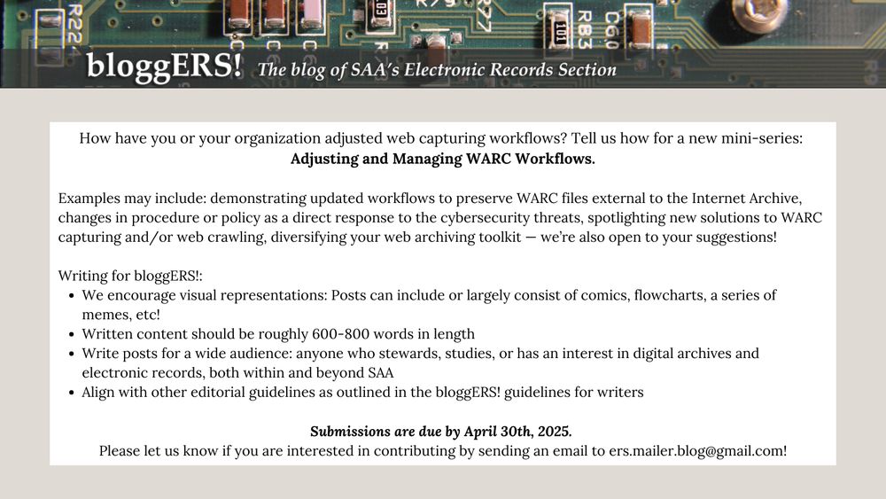 "How have you or your organization adjusted web capturing workflows? Tell us how for a new mini-series: Adjusting and Managing WARC Workflows.

Examples may include: demonstrating updated workflows to preserve WARC files external to the Internet Archive, changes in procedure or policy as a direct response to the cybersecurity threats, spotlighting new solutions to WARC capturing and/or web crawling, diversifying your web archiving toolkit— we’re also open to your suggestions!

Writing for bloggERS!:
We encourage visual representations: Posts can include or largely consist of comics, flowcharts, a series of memes, etc!
Written content should be roughly 600-800 words in length
Write posts for a wide audience: anyone who stewards, studies, or has an interest in digital archives and electronic records, both within and beyond SAA
Align with other editorial guidelines as outlined in the bloggERS! guidelines for writers.

Submissions are due by April 30th, 2025. 
Please let us know if you are interested in contributing by sending an email to ers.mailer.blog@gmail.com!"