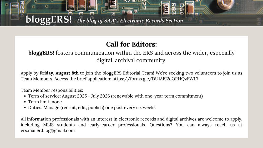 Call for Editors:
bloggERS!, the blog of the Electronic Records Section (ERS) of the Society of American Archivists, fosters communication within the ERS and across the wider, especially digital, archival community.

We’ve put together a fantastic editorial team of intrepid information professionals, and are seeking volunteers to join us as new Team Members. Access the brief application here.

Apply by Friday, August 8th, 2025 to join the bloggERS Editorial Team! 

Team Member responsibilities:

Term of service: August 2025 – July 2026 (renewable with one-year term commitment)
Term limit: none
Duties: Manage (recruit, edit, or publish) one post every six weeks
All information professionals with an interest in electronic records and digital archives are welcome to apply, including MLIS students and early-career professionals.

Questions? You can always reach us at ers.mailer.blog@gmail.com.