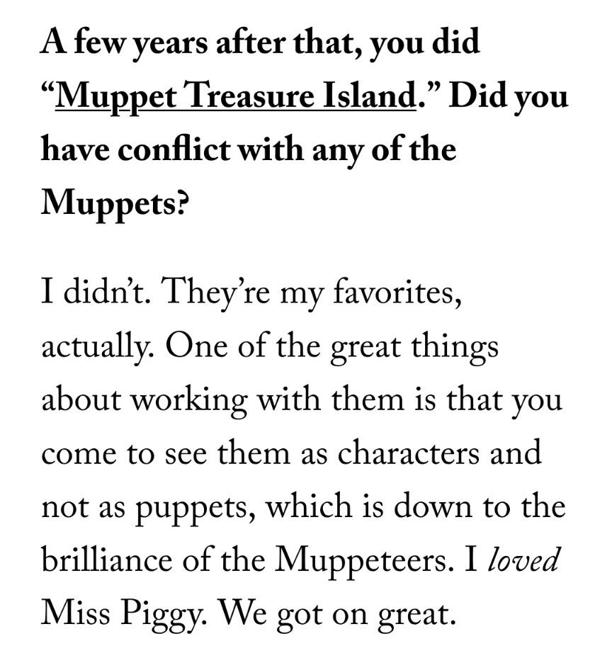 Question: A few years after that, you did “Muppet Treasure Island.” Did you have conflict with any of the Muppets?

Answer: I didn’t. They’re my favorites, actually. One of the great things about working with them is that you come to see them as characters and not as puppets, which is down to the brilliance of the Muppeteers. I loved Miss Piggy. We got on great.