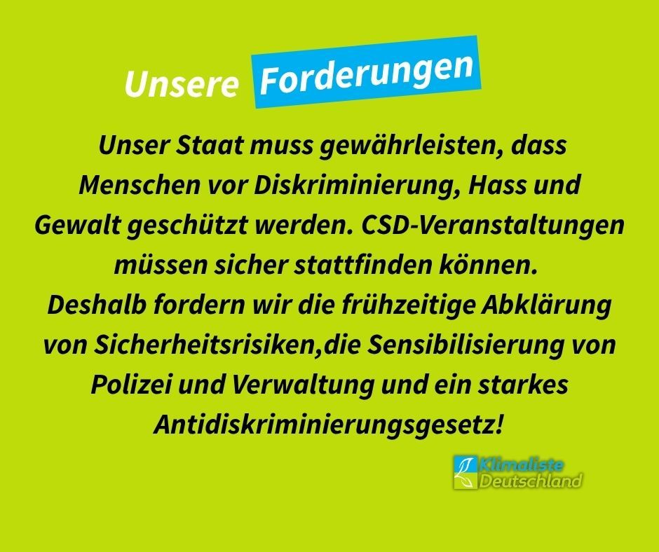 Schlagzeile in weißer Schrift: "Unsere Forderungen". Das Wort "Forderungen" ist blau hinterlegt.
Auf frühlingsgrünem Grund steht der Text in schwarz: " Unser Staat muss gewährleisten, dass Menschen vor Diskriminierung, Hass und Gewalt geschützt werden. CSD-Veranstaltungen müssen sicher stattfinden können.
Deshalb fordern wir die frühzeitige Abklärung von Sicherheitsrisiken,die Sensibilisierung von Polizei und Verwaltung und ein starkes Antidiskriminierungsgesetz!"
Rechts unten ist das Logo der Partei Klimaliste Deutschland zu sehen.