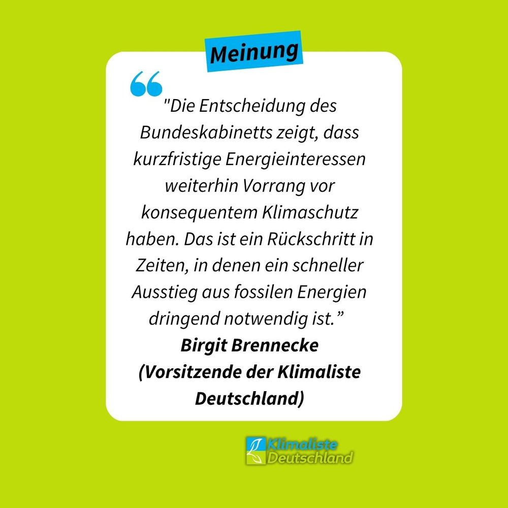 Zitat auf weißer Box, dahinter ein frühlingsgrüner Hintergrund. Blau hinterlegt steht das Wort "Meinung". Darunter das Zitat: "Die Entscheidung des Bundeskabinetts zeigt, dass kurzfristige Energieinteressen weiterhin Vorrang vor konsequentem Klimaschutz haben. Das ist ein Rückschritt in Zeiten, in denen ein schneller Ausstieg aus fossilen Energien dringend notwendig ist.” Birgit Brennecke (Vorsitzende der Klimaliste Deutschland).
Unten rechts ist das Logo der Partei Klimaliste Deutschland zu sehen.