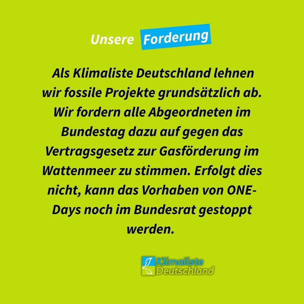 Die Schlagzeile auf frühlingsgrünem Grund lautet: "Unsere Forderung". Das Wort Forderung ist blau hinterlegt. Links sind Anführungszeichen in blau zu sehen. Darunter steht der Text in schwarzer Schrift: "Als Klimaliste Deutschland lehnen wir fossile Projekte grundsätzlich ab. Wir fordern alle Abgeordneten im Bundestag dazu auf gegen das Vertragsgesetz zur Gasförderung im Wattenmeer zu stimmen. Erfolgt dies nicht, kann das Vorhaben von ONE-Days noch im Bundesrat gestoppt werden."
Unten rechts ist das Logo der Partei Klimaliste Deutschland zu sehen.