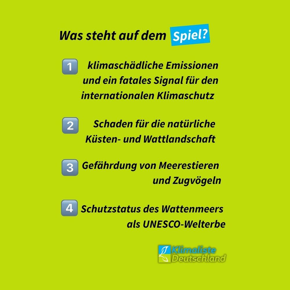Text auf frühlingsgrünem Grund. Schlagzeile: "Was steht auf dem Spiel?" Das Wort "Spiel" ist blau hinterlegt. Darunter der Text: " 1.klimaschädliche Emissionen und ein fatales Signal für den internationalen Klimaschutz 2. Schaden für die natürliche
Küsten- und Wattlandschaft 3. Gefährdung von Meerestieren
und Zugvögeln 4. Schutzstatus des Wattenmeers
als UNESCO-Welterbe.
Unten rechts ist das Logo der Partei Klimaliste Deutschland zu sehen.