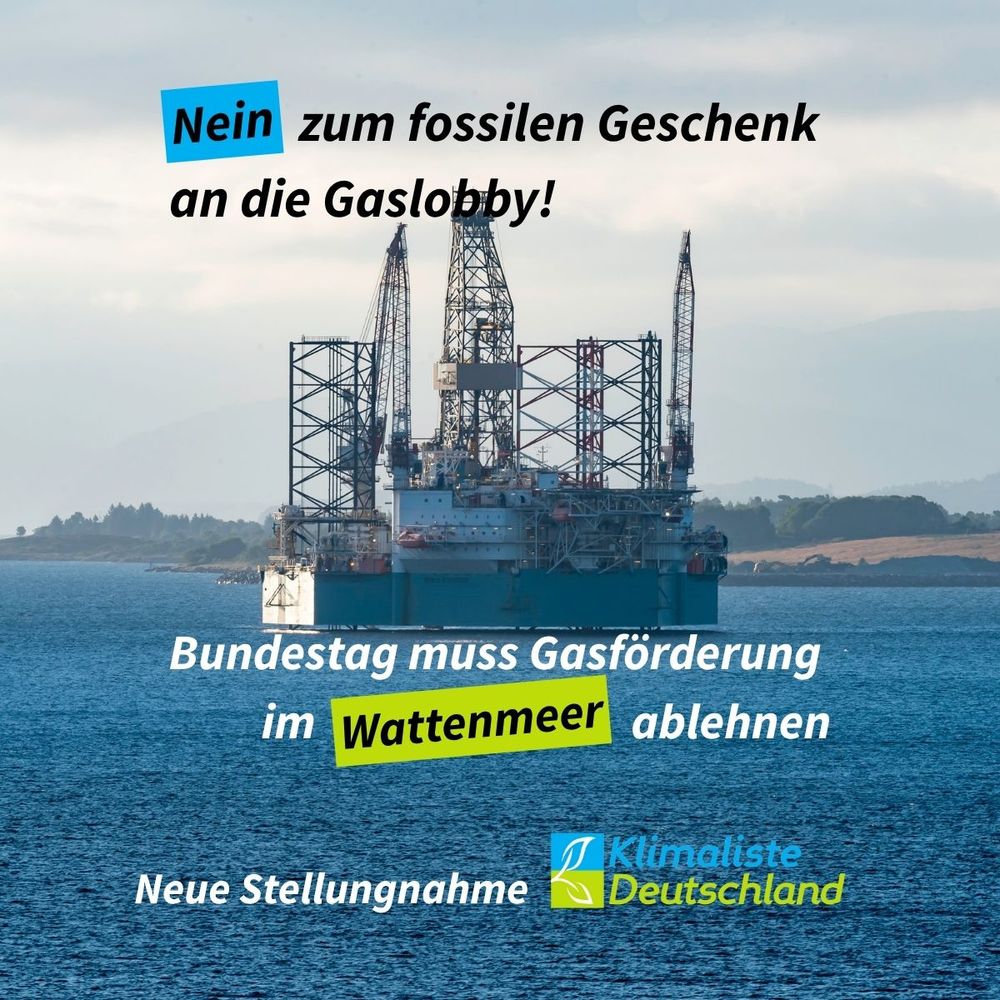 

    Schlagzeile in schwarzer Schrift: "Nein zum fossilen Geschenk an die Gaslobby!" Das Wort "Gaslobby" ist blau hinterlegt.
    Das Bild zeigt eine Gasförderplattform in der Nordsee. Text in weißer Schrift: "Bundestag muss Gasförderung in Wattenmeer ablehnen". Das Wort "Wattenmeer" ist frühlingsgrün hinterlegt. Links unten der Text: "Neue Stellungnahme" und rechts daneben das Logo der Partei Klimaliste Deutschland.
