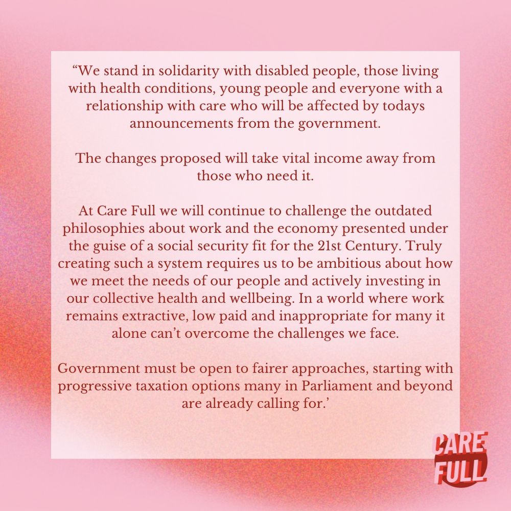 “We stand in solidarity with disabled people, those living with health conditions, young people and everyone with a relationship with care who will be affected by todays announcements from the government.

The changes proposed will take vital income away from  those who need it.

At Care Full we will continue to challenge the outdated philosophies about work and the economy presented under the guise of a social security fit for the 21st Century. Truly creating such a system requires us to be ambitious about how we meet the needs of our people and actively investing in our collective health and wellbeing. In a world where work remains extractive, low paid and inappropriate for many it alone can’t overcome the challenges we face.

Government must be open to fairer approaches, starting with progressive taxation options many in Parliament and beyond are already calling for.’