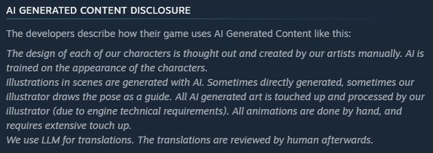 A screenshot from a Steam page. The headline reads "AI Generated Content Disclosure", the content is "The developers describe how their game uses AI Generated Content like this:
The design of each of our characters is thought out and created by our artists manually. AI is trained on the appearance of the characters.
Illustrations in scenes are generated with AI. Sometimes directly generated, sometimes our illustrator draws the pose as a guide. All AI generated art is touched up and processed by our illustrator (due to engine technical requirements). All animations are done by hand, and require extensive touch up.
We use LLM for translations. The translations are reviewed by human aterwards."
