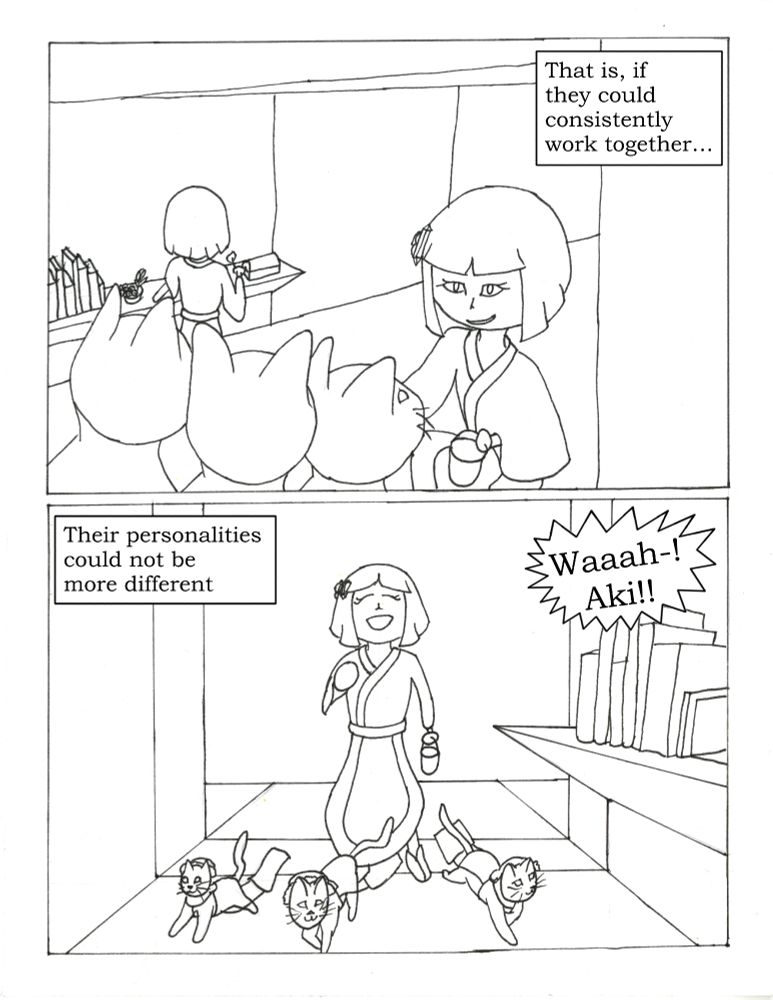 Aki grins mischievously as 3 cats appear in front of her. Futuse can be seen in the background lighting some incense.
Text:"That is if they could consistently work together..."
Aki has given the cats bonnets and little harnesses. The harnesses pull cleaning rags along the floor.
Text: "There personalities could not be more different"
Futsue, off screen, in a panic: "Waaah-! Aki!"