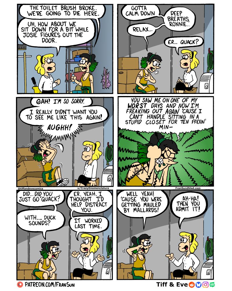 Veronica: “The toiler brush broke. We’re going to die here.”
Tiff: “Uh, how about we sit down for a bit why Josie figures out the door.”
~
Veronica: “Gotta calm down”
		“Deep breaths Ronnie…”
	“Relax…”
Tiff: “Er… Quack?”
~
Veronica: “GAH! I’m so sorry.”
“I really didn’t want you to see me like this again!”
“AUGHH!”
~
Veronica: “You saw me on one of my WORST days and now I’m freaking out again because I can’t handle sitting in a stupid closet for ten frickin’ min-”
~
Veronica: “Did… Did you just say “Quack?”” 
Tiff: “Er, yeah. I thought I’d help distract you.
Veronica: “With…duck sounds?”
Tiff: “It worked last time.”
~
Veronica: “Well yeah! ‘Cause you were getting mauled by mallards!”
Tiff: “Ah-ha! Then you admit it!”
