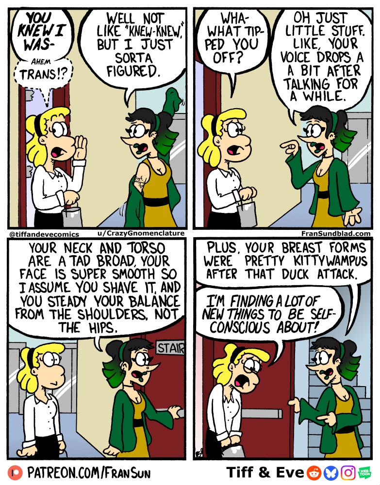 Tiff: “YOU KNEW I WAS- ahem, trans?”
Veronica: “Well not like “knew-knew,” but I just sorta figured.”
~
Tiff: “Wha- What tipped you off?”
Veronica: “Oh just little stuff. Like, your voice drops a bit after talking for a while.”
~
Veronica: “Your neck and torso are a tad broad, your face is super smooth so I assume you shave it, and you steady your balance from the shoulders, not the hips.
~
Veronica: “Plus, your breast forms were all kittywampus after that duck attack.”
Tiff: (looking upset) “I’m finding a lot of new things to be self-conscious about!”
