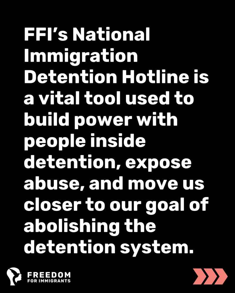 FFI’s National Immigration Detention Hotline is a vital tool used to build power with people inside detention, expose abuse, and move us closer to our goal of abolishing the detention system.