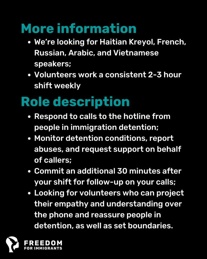 More information

    We’re looking for Haitian Kreyol, French, Russian, Arabic, and Vietnamese speakers;

    Volunteers work a consistent 2-3 hour shift weekly

Role description 

    Respond to calls to the hotline from people in immigration detention;

    Monitor detention conditions, report abuses, and request support on behalf of callers;

    Commit an additional 30 minutes after your shift for follow-up on your calls;

    Looking for volunteers who can project their empathy and understanding over the phone and reassure people in detention, as well as set boundaries.

