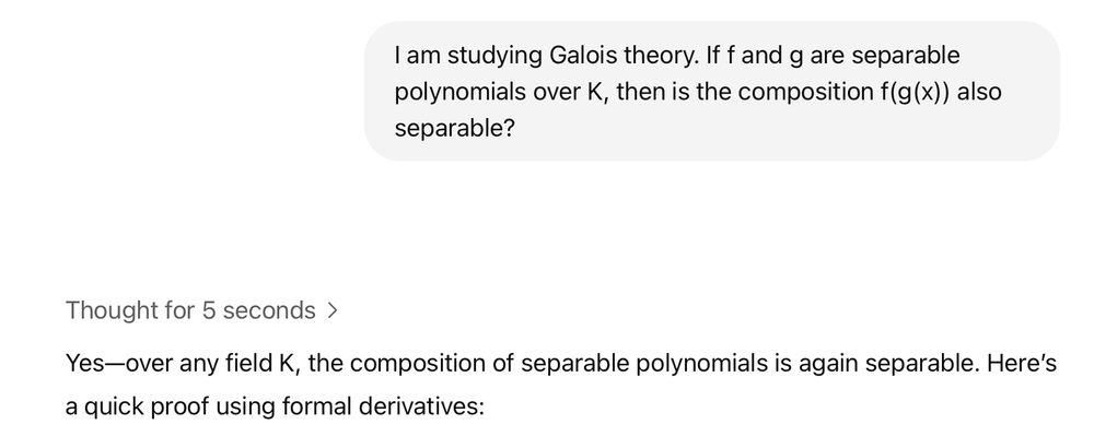 A prompt to ChatGPT says "I am studying Galois theory. If f and g are separable polynomials over K , then is the composition f(g(x)) also separable?". ChatGPT responds "Yes-over any field K, the composition of separable polynomials is again separable. Here's
a quick proof using formal derivatives."