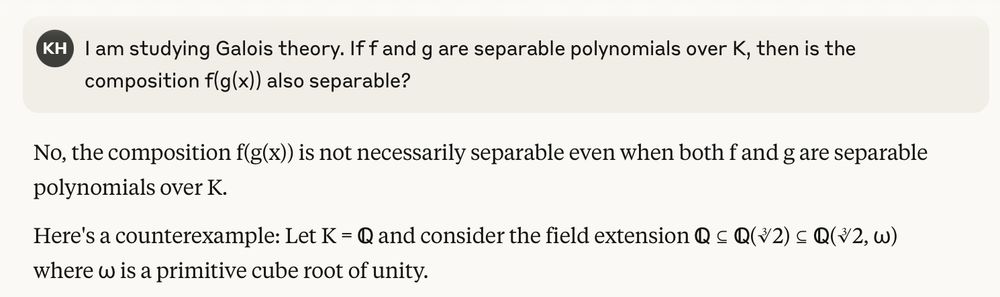 A prompt to Claude.ai says "I am studying Galois theory. If f and g are separable polynomials over K , then is the composition f(g(x)) also separable?". Claude responds "No, the composition f(g(x)) is not necessarily separable even when both f and g are separable
polynomials over K. Here's a counterexample". 