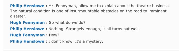 Philip Henslowe : Mr. Fennyman, allow me to explain about the theatre business. The natural condition is one of insurmountable obstacles on the road to imminent disaster.
Hugh Fennyman : So what do we do?
Philip Henslowe : Nothing. Strangely enough, it all turns out well.
Hugh Fennyman : How?
Philip Henslowe : I don't know. It's a mystery