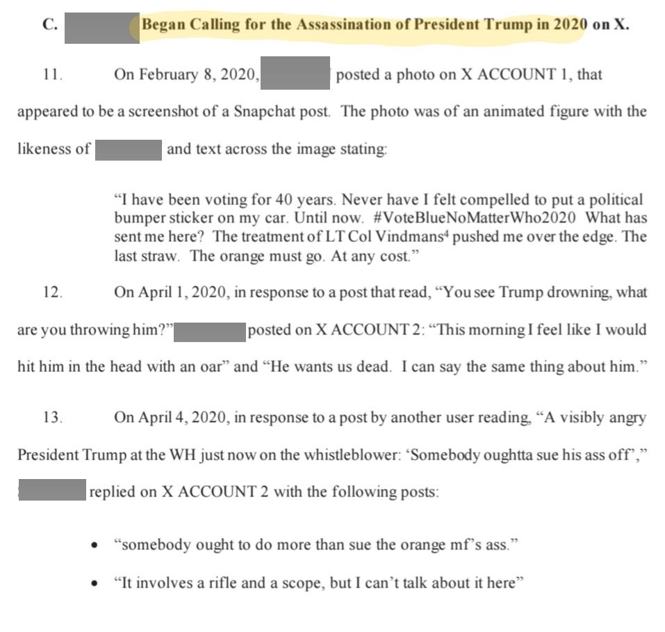 C. Began Calling for the Assassination of President Trump in 2020 on X.

11. On February 8, 2020, posted a photo on X ACCOUNT 1, that appeared to be a screenshot of a Snapchat post. The photo was of an animated figure with the likeness of and text across the image stating:

"I have been voting for 40 years. Never have I felt compelled to put a political bumper sticker on my car. Until now. #VoteBlueNo Matter Who2020 What has sent me here? The treatment of LT Col Vindmans pushed me over the edge. The last straw. The orange must go. At any cost."

12. On April 1, 2020, in response to a post that read, "You see Trump drowning, what are you throwing him?" posted on X ACCOUNT 2: "This morning I feel like I would hit him in the head with an oar" and "He wants us dead. I can say the same thing about him."

13. On April 4, 2020, in response to a post by another user reading, "A visibly angry President Trump at the WH just now on the whistleblower: 'Somebody oughtta sue his ass off"," replied on X ACCOUNT 2 with the following posts:

"somebody ought to do more than sue the orange mf's ass."

"It involves a rifle and a scope, but I can't talk about it here"