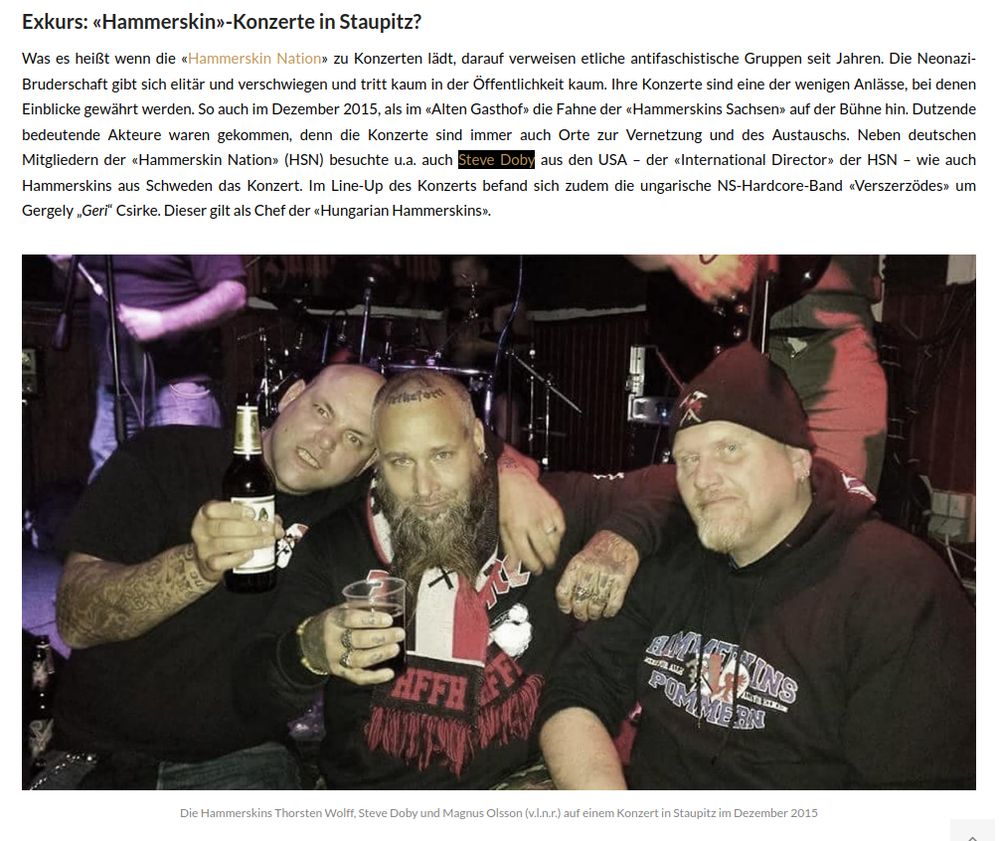 Exkurs: «Hammerskin»-Konzerte in Staupitz? Was es heißt wenn die «Hammerskin Nation» zu Konzerten lädt, darauf verweisen etliche antifaschistische Gruppen seit Jahren. Die Neonazi-Bruderschaft gibt sich elitär und verschwiegen und tritt kaum in der Öffentlichkeit kaum. Ihre Konzerte sind eine der wenigen Anlässe, bei denen Einblicke gewährt werden. So auch im Dezember 2015, als im «Alten Gasthof» die Fahne der «Hammerskins Sachsen» auf der Bühne hin. Dutzende bedeutende Akteure waren gekommen, denn die Konzerte sind immer auch Orte zur Vernetzung und des Austauschs. Neben deutschen Mitgliedern der «Hammerskin Nation» (HSN) besuchte u.a. auch Steve Doby aus den USA – der «International Director» der HSN – wie auch Hammerskins aus Schweden das Konzert. Im Line-Up des Konzerts befand sich zudem die ungarische NS-Hardcore-Band «Verszerzödes» um Gergely „Geri“ Csirke. Dieser gilt als Chef der «Hungarian Hammerskins»
