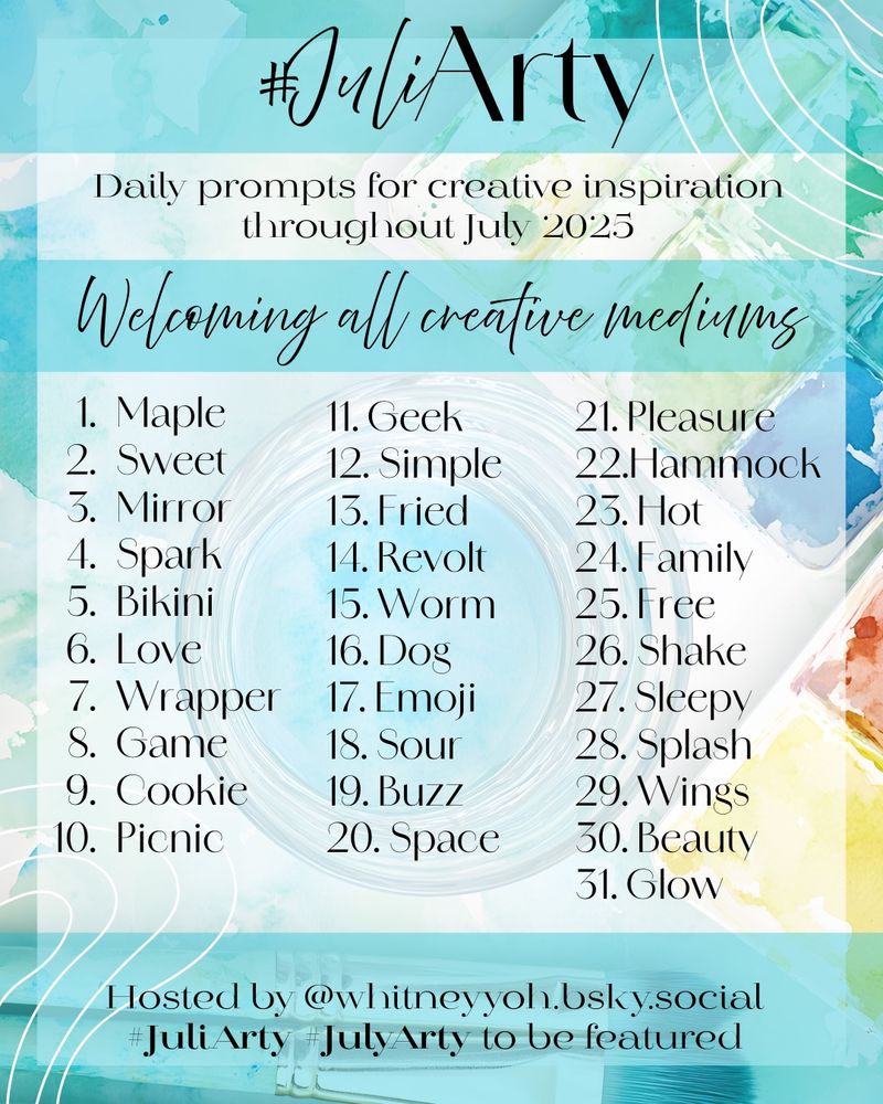  A colorful, summery graphic featuring watercolor textures in teal, blue, green, and yellow with subtle swirl accents. The heading at the top reads “#JuliArty” in elegant black script. Beneath it, the subheading says, “Daily prompts for creative inspiration throughout July 2025.” Another line beneath that reads, “Welcoming all creative mediums” in flowing script.

The list of 31 daily prompts is arranged in three columns, numbered 1 through 31:
	1.	Maple
	2.	Sweet
	3.	Mirror
	4.	Spark
	5.	Bikini
	6.	Love
	7.	Wrapper
	8.	Game
	9.	Cookie
	10.	Picnic
	11.	Geek
	12.	Simple
	13.	Fried
	14.	Revolt
	15.	Worm
	16.	Dog
	17.	Emoji
	18.	Sour
	19.	Buzz
	20.	Space
	21.	Pleasure
	22.	Hammock
	23.	Hot
	24.	Family
	25.	Free
	26.	Shake
	27.	Sleepy
	28.	Splash
	29.	Wings
	30.	Beauty
	31.	Glow

At the bottom, the graphic says, “Hosted by @whitneyyoh.bsky.social” and includes the hashtags #JuliArty and #JulyArty to be featured.