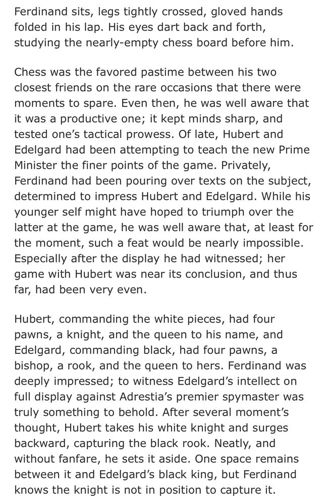 Ferdinand sits, legs tightly crossed, gloved hands folded in his lap. His eyes dart back and forth, studying the nearly-empty chess board before him.
Chess was the favored pastime between his two closest friends on the rare occasions that there were moments to spare. Even then, he was well aware that it was a productive one; it kept minds sharp, and tested one's tactical prowess. Of late, Hubert and Edelgard had been attempting to teach the new Prime Minister the finer points of the game. Privately, Ferdinand had been pouring over texts on the subject, determined to impress Hubert and Edelgard. While his younger self might have hoped to triumph over the latter at the game, he was well aware that, at least for the moment, such a feat would be nearly impossible.
Especially after the display he had witnessed; her game with Hubert was near its conclusion, and thus far, had been very even.
Hubert, commanding the white pieces, had four pawns, a knight, and the queen to his name, and Edelgard, commanding black, had four pawns, a bishop, a rook, and the queen to hers. Ferdinand was deeply impressed; to witness Edelgard's intellect on full display against Adrestia's premier spymaster was truly something to behold. After several moment's thought, Hubert takes his white knight and surges backward, capturing the black rook. Neatly, and without fanfare, he sets it aside. One space remains between it and Edelgard's black king, but Ferdinand knows the knight is not in position to capture it.