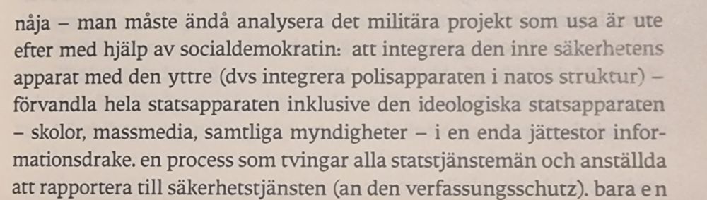 nåja - man måste ändå analysera det militära projekt som usa är ute efter med hjälp av socialdemokratin: att integrera den inre säkerhetens apparat med den yttre (dvs integrera polisapparaten i natos struktur) - förvandla hela statsapparaten inklusive den ideologiska statsapparaten - skolor, massmedia, samtliga myndigheter - i en enda jättestor infor- mationsdrake. en process som tvingar alla statstjänstemän och anställda att rapportera till säkerhetstjänsten (an den verfassungsschutz).