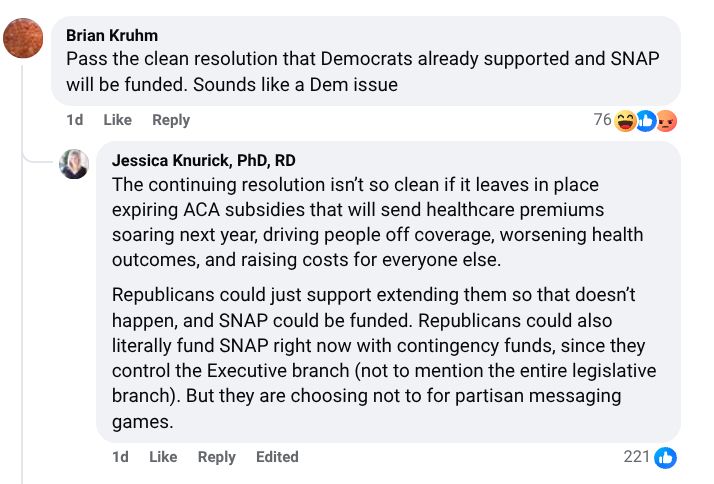 Brian Kruhm
Pass the clean resolution that Democrats already supported and SNAP will be funded. Sounds like a Dem issue
1d
Reply
Jessica Knurick, PhD, RD
The continuing resolution isn’t so clean if it leaves in place expiring ACA subsidies that will send healthcare premiums soaring next year, driving people off coverage, worsening health outcomes, and raising costs for everyone else.
Republicans could just support extending them so that doesn’t happen, and SNAP could be funded. Republicans could also literally fund SNAP right now with contingency funds, since they control the Executive branch (not to mention the entire legislative branch). But they are choosing not to for partisan messaging games.
1d
Reply
Edited
