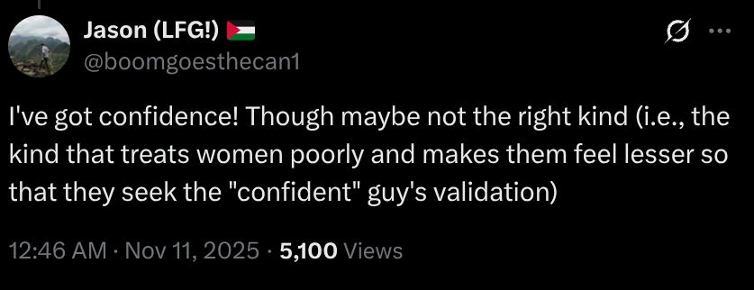 
Jason (LFG!) 🇵🇸
@boomgoesthecan1
I've got confidence! Though maybe not the right kind (i.e., the kind that treats women poorly and makes them feel lesser so that they seek the "confident" guy's validation)
12:46 AM · Nov 11, 2025
·
5,100
 Views