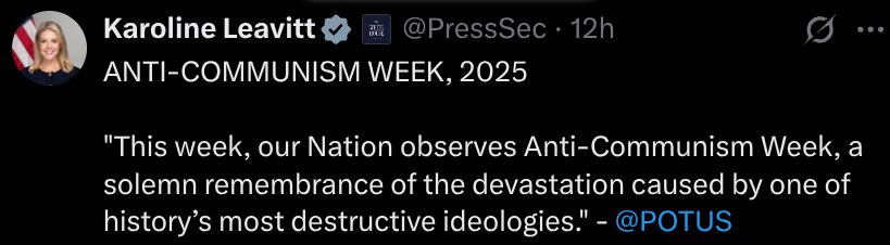 
Karoline Leavitt

@PressSec
·
12h
ANTI-COMMUNISM WEEK, 2025

"This week, our Nation observes Anti-Communism Week, a solemn remembrance of the devastation caused by one of history’s most destructive ideologies." - 
@POTUS