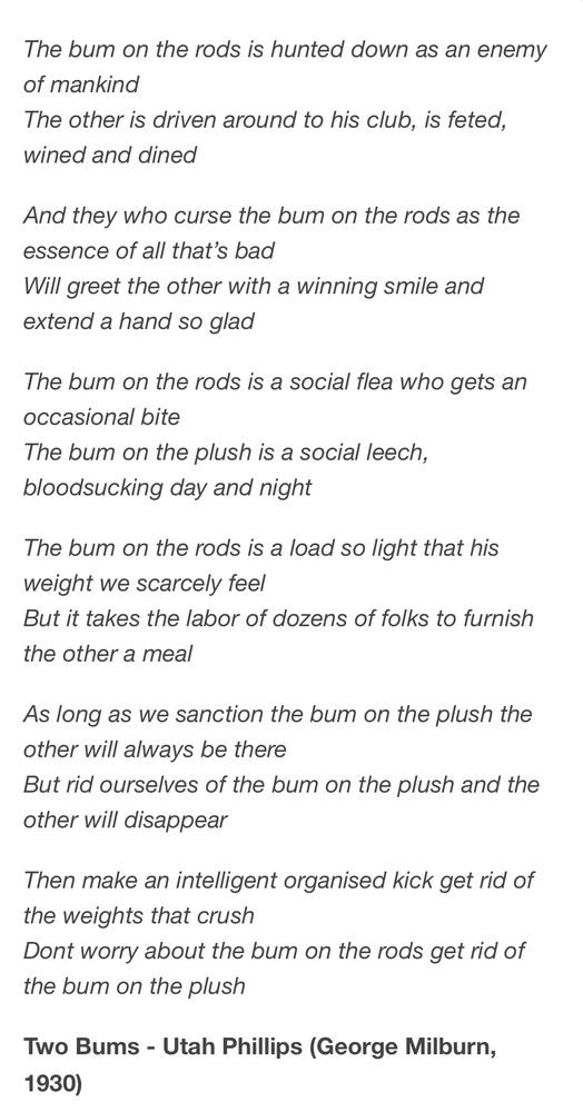The bum on the rods is hunted down as an enemy of mankind
The other is driven around to his club, is feted, wined and dined
And they who curse the bum on the rods as the essence of all that's bad

Will greet the other with a winning smile and extend a hand so glad
The bum on the rods is a social flea who gets an occasional bite
The bum on the plush is a social leech, bloodsucking day and night
The bum on the rods is a load so light that his weight we scarcely feel

But it takes the labor of dozens of folks to furnish the other a meal
As long as we sanction the bum on the plush the other will always be there

But rid ourselves of the bum on the plush and the other will disappear

Then make an intelligent organised kick get rid of the weights that crush

Dont worry about the bum on the rods get rid of the bum on the plush
Two Bums - Utah Phillips (George Milburn,
1930)