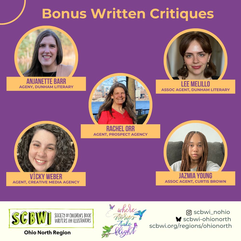 Bonus Written Critiques

ANJANETTE BARR
AGENY, DUNHAM LITERARY

LEE MELILLO
ASSOC AGENT, DUNHAM LITERARY

RACHEL ORR
AGENT, PROSPECT AGENCY
VICKY WEBER
AGENT, CREATIVE MEDIA AGENCY

JAZMIA YOUNG
ASSOC AGENT, CURTIS BROWN


SCBWI Ohio North Regional Conference
October 3-4, 2025
where stories take flight
SCBWI
Ohio North Region
SOCIETY of CHILDREN'S BOOK WRITERS AND ILLUSTRATORS

Insta: @scbwi_nohio
BlueSky: @scbwi-ohionorth.bsky.social
scbwi.org/regions/ohionorth
