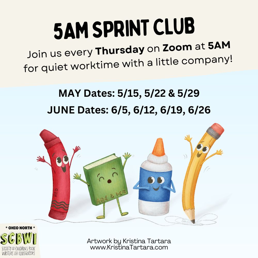 5AM SPRINT CLUB
Join us every Thursday on Zoom at 5AM
for quiet worktime with a little company!
MAY Dates: 5/15, 5/22 & 5/29
JUNE Dates: 6/5, 6/12, 6/19, 6/26

* OHIO NORTH *
SCBWI
SOCIETY OF CHILDRENS BOOK
WRITERS & ILLUSTRATORS
Artwork by Kristina Tartara www.KristinaTartara.com