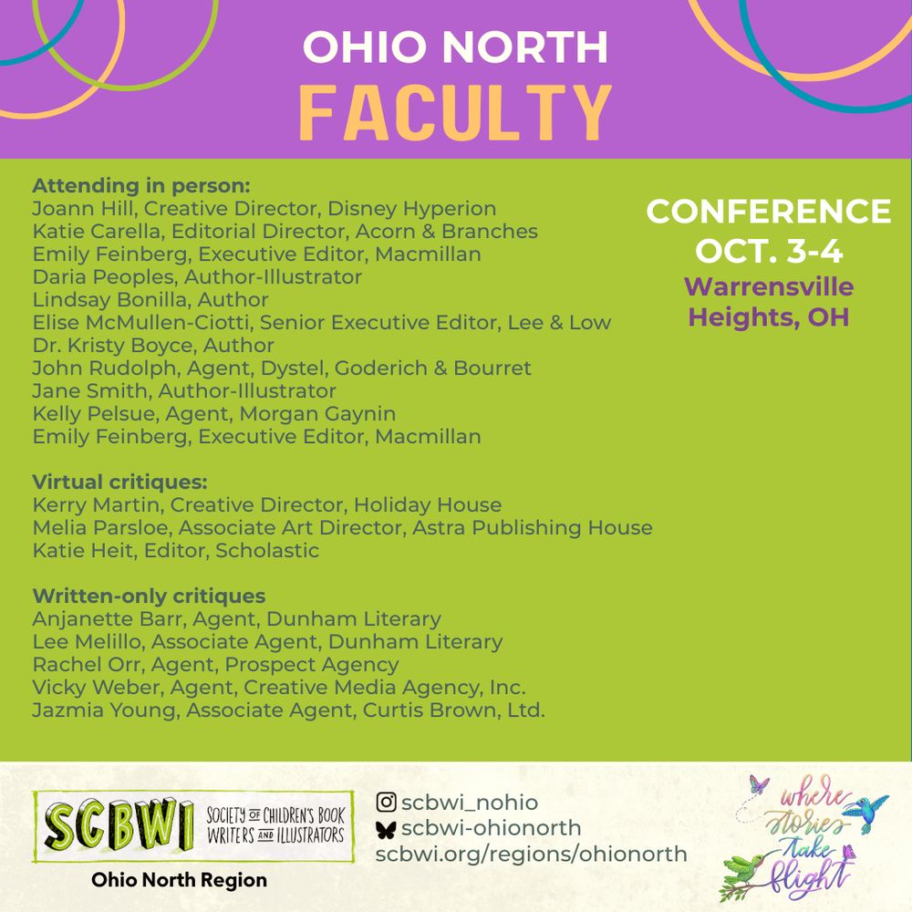 OHIO NORTH FACULTY
Attending in person:
Joann Hill, Creative Director, Disney Hyperion Katie Carella, Editorial Director, Acorn & Branches Emily Feinberg, Executive Editor, Macmillan Daria Peoples, Author-Illustrator Lindsay Bonilla, Author
Elise McMullen-Ciotti, Senior Executive Editor, Lee & Low
Dr. Kristy Boyce, Author
John Rudolph, Agent, Dystel, Goderich & Bourret Jane Smith, Author-Illustrator Kelly Pelsue, Agent, Morgan Gaynin Emily Feinberg, Executive Editor, Macmillan
Virtual critiques:
Kerry Martin, Creative Director, Holiday House
Melia Parsloe, Associate Art Director, Astra Publishing House Katie Heit, Editor, Scholastic
Written-only critiques
Anjanette Barr, Agent, Dunham Literary Lee Melillo, Associate Agent, Dunham Literary Rachel Orr, Agent, Prospect Agency
Vicky Weber, Agent, Creative Media Agency, Inc.
Jazmia Young, Associate Agent, Curtis Brown, Ltd.

SCBWI Ohio North Regional Conference
October 3-4, 2025
where stories take flight
SCBWI
Ohio North Region
SOCIETY of CHILDREN'S BOOK WRITERS AND ILLUSTRATORS

