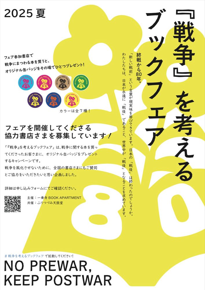 ALT

チラシタイトル。KEEP POSTWAR『戦争』を考えるブックフェア。

終戦から80年。「新しい戦前」という言葉が現実味を帯びてきています。日本の「戦後」は終わったのでしょうか。
わたしたちは、日本が永遠に「戦後」であること、世界中が「戦後」となることを求めています。

フェア参加書店で、戦争にまつわる本を買うと、オリジナル缶バッジをその場で一つプレゼント。

フェアを開催してくださる協力書店さまを募集しています。

「『戦争』を考えるブックフェア」は、戦争に関する本を買ってくださったお客さまに、オリジナル缶バッジをプレゼントするキャンペーンです。
戦争を風化させないために、全国の書店さまにもご賛同とご協力をいただきたいと思い企画しました。

ハッシュタグ#戦争を考えるブックフェア で拡散してください。

主催、一乗寺BOOK APARTMENT。
共催、ふりつづみ天鼓堂。